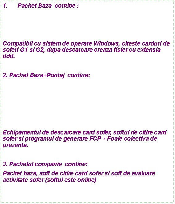 Text Box: Pachet Baza  contine :   Compatibil cu sistem de operare Windows, citeste carduri de soferi G1 si G2, dupa descarcare creaza fisier cu extensia ddd.2. Pachet Baza+Pontaj  contine:Echipamentul de descarcare card sofer, softul de citire card sofer si programul de generare FCP  - Foaie colectiva de prezenta.3. Pachetul companie  contine:Pachet baza, soft de citire card sofer si soft de evaluare activitate sofer (softul este online)